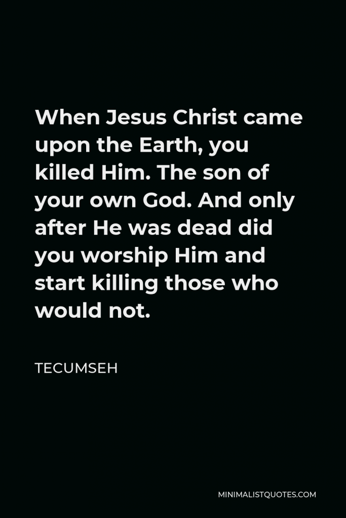 Tecumseh Quote - When Jesus Christ came upon the Earth, you killed Him. The son of your own God. And only after He was dead did you worship Him and start killing those who would not.