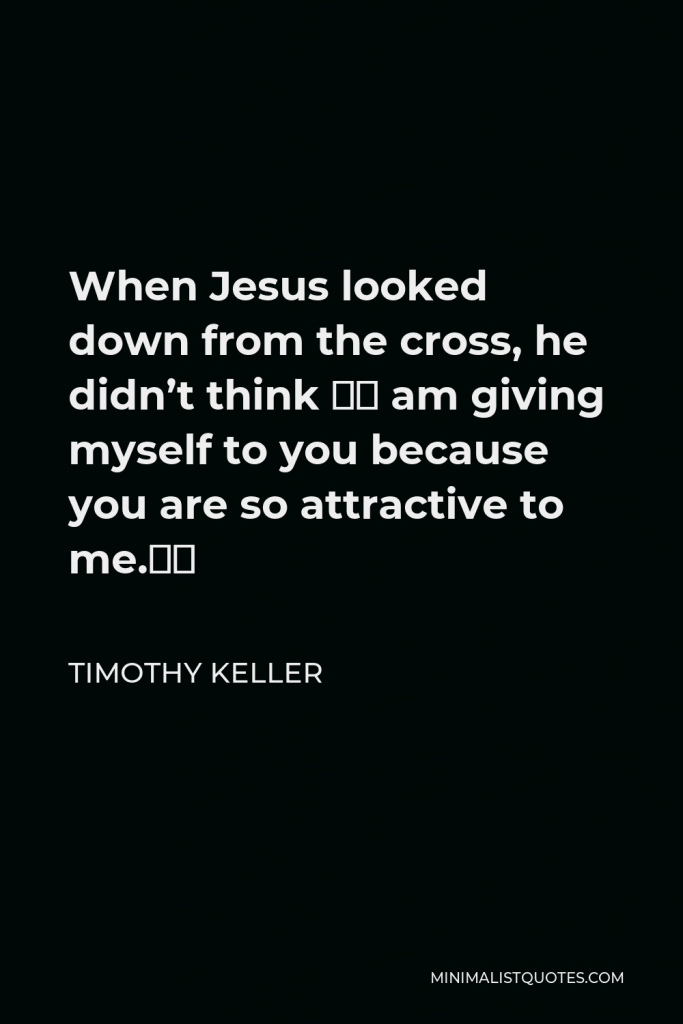 Timothy Keller Quote - When Jesus looked down from the cross, he didn’t think “I am giving myself to you because you are so attractive to me.”