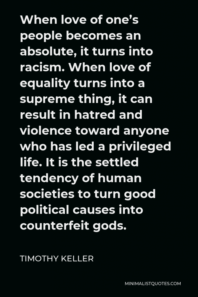 Timothy Keller Quote - When love of one’s people becomes an absolute, it turns into racism. When love of equality turns into a supreme thing, it can result in hatred and violence toward anyone who has led a privileged life. It is the settled tendency of human societies to turn good political causes into counterfeit gods.