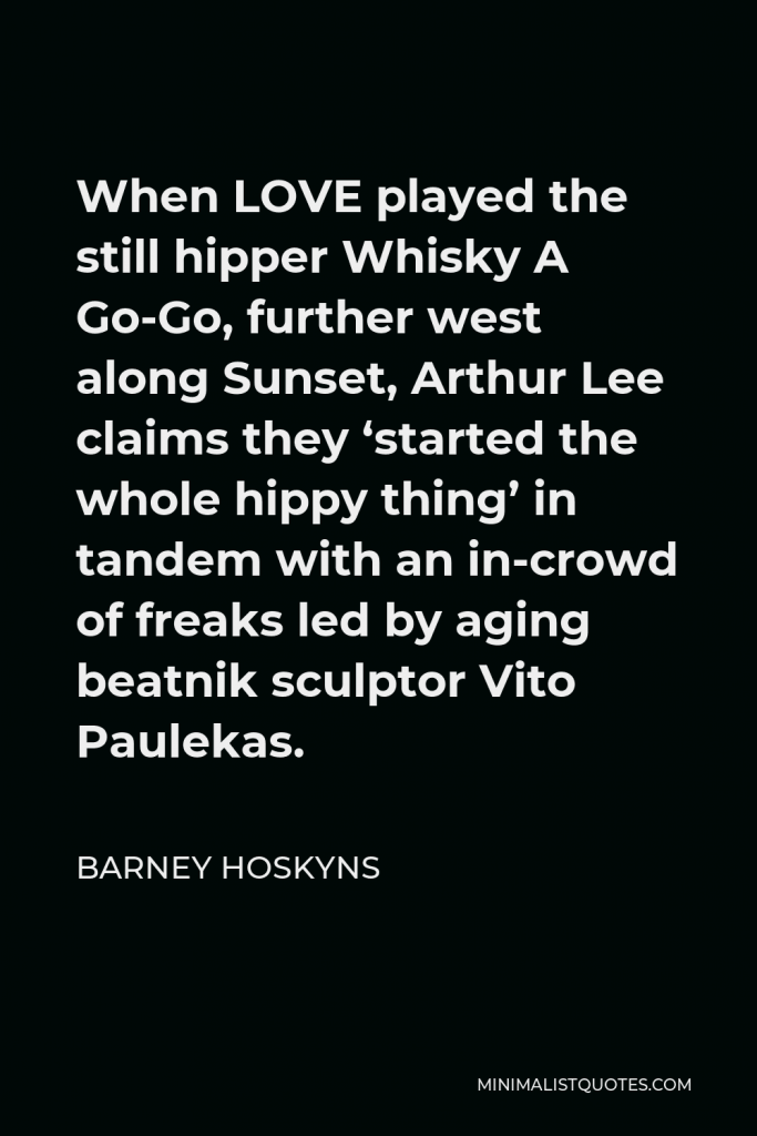 Barney Hoskyns Quote - When LOVE played the still hipper Whisky A Go-Go, further west along Sunset, Arthur Lee claims they ‘started the whole hippy thing’ in tandem with an in-crowd of freaks led by aging beatnik sculptor Vito Paulekas.