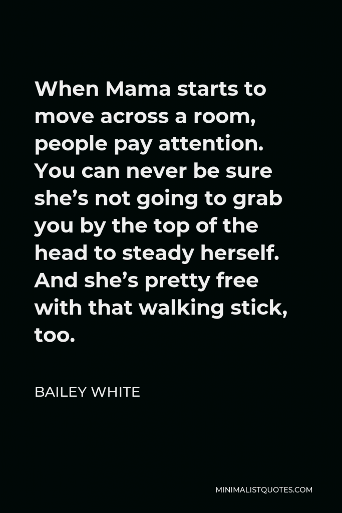 Bailey White Quote - When Mama starts to move across a room, people pay attention. You can never be sure she’s not going to grab you by the top of the head to steady herself. And she’s pretty free with that walking stick, too.
