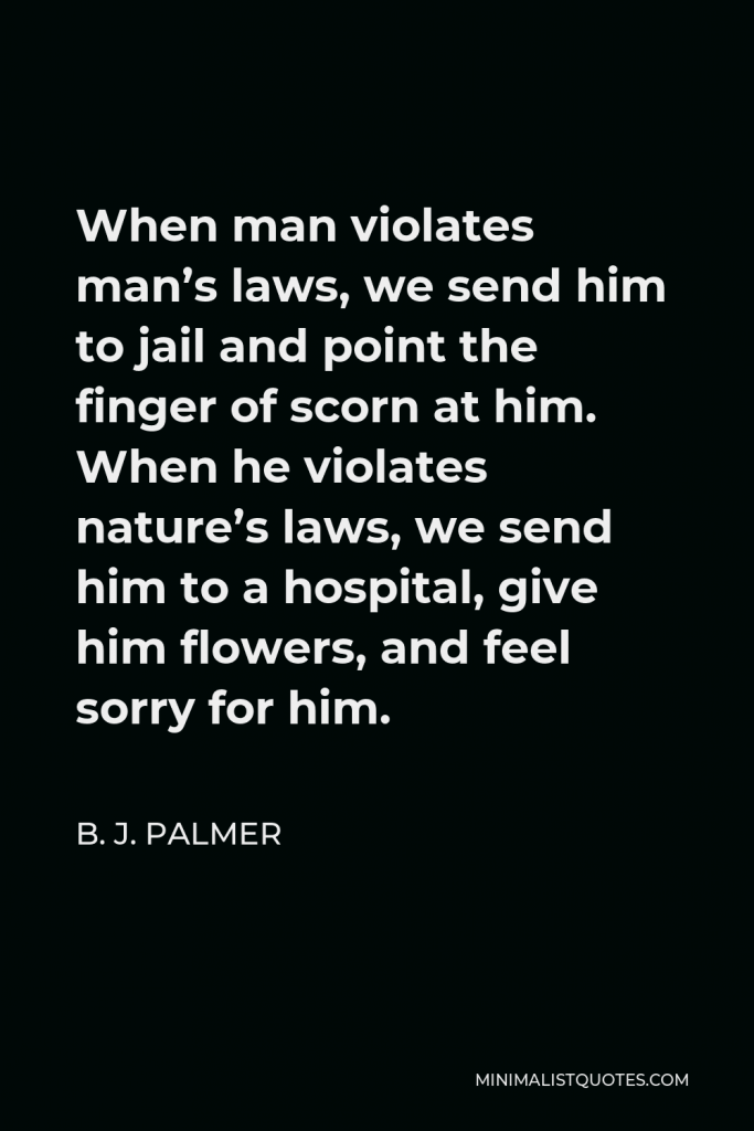 B. J. Palmer Quote - When man violates man’s laws, we send him to jail and point the finger of scorn at him. When he violates nature’s laws, we send him to a hospital, give him flowers, and feel sorry for him.