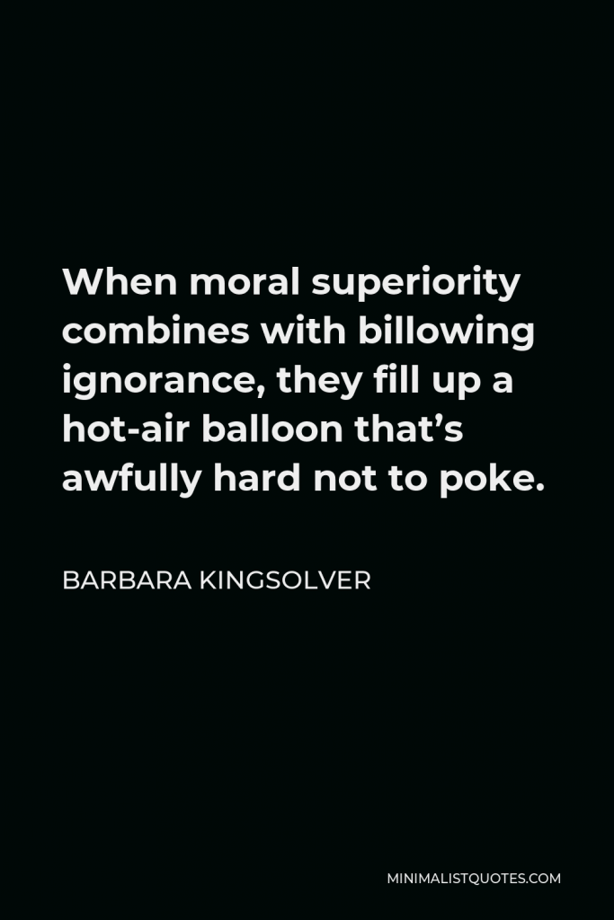 Barbara Kingsolver Quote - When moral superiority combines with billowing ignorance, they fill up a hot-air balloon that’s awfully hard not to poke.