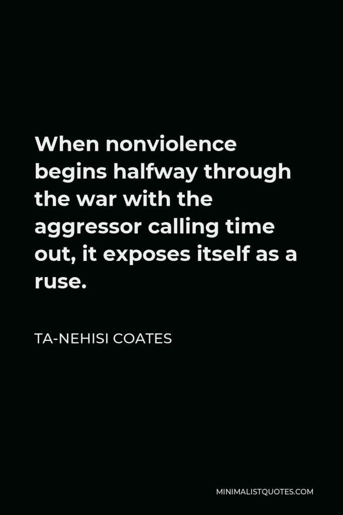 Ta-Nehisi Coates Quote - When nonviolence begins halfway through the war with the aggressor calling time out, it exposes itself as a ruse.