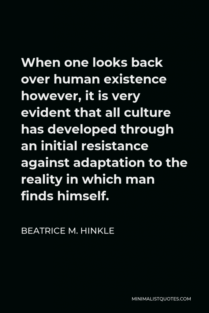 Beatrice M. Hinkle Quote - When one looks back over human existence however, it is very evident that all culture has developed through an initial resistance against adaptation to the reality in which man finds himself.