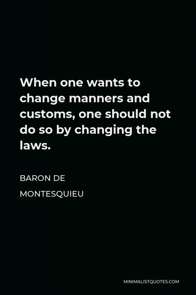 Baron de Montesquieu Quote - When one wants to change manners and customs, one should not do so by changing the laws.