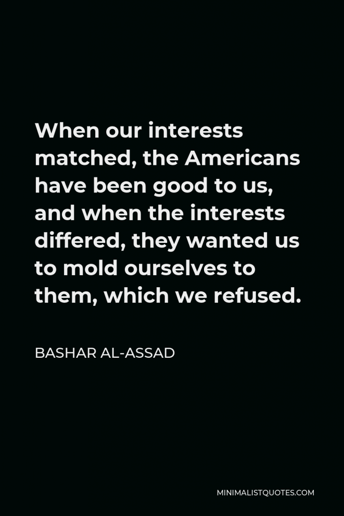 Bashar al-Assad Quote - When our interests matched, the Americans have been good to us, and when the interests differed, they wanted us to mold ourselves to them, which we refused.