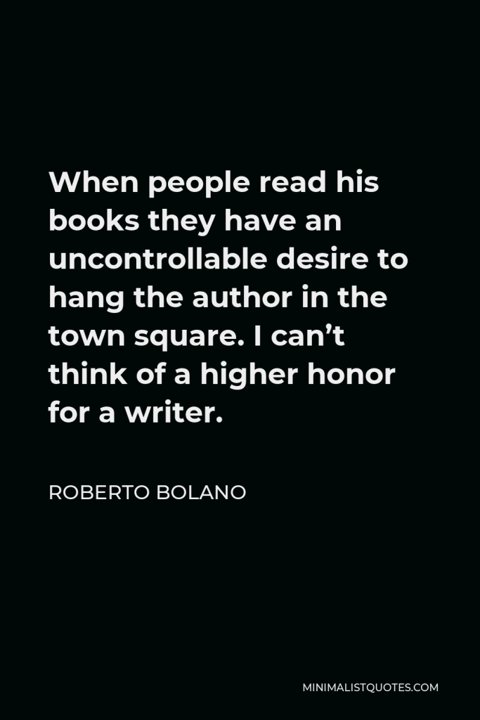 Roberto Bolano Quote - When people read his books they have an uncontrollable desire to hang the author in the town square. I can’t think of a higher honor for a writer.