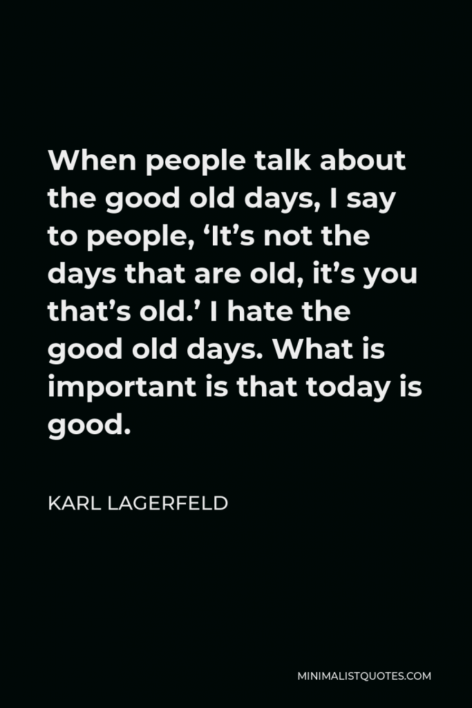 Karl Lagerfeld Quote - When people talk about the good old days, I say to people, ‘It’s not the days that are old, it’s you that’s old.’ I hate the good old days. What is important is that today is good.