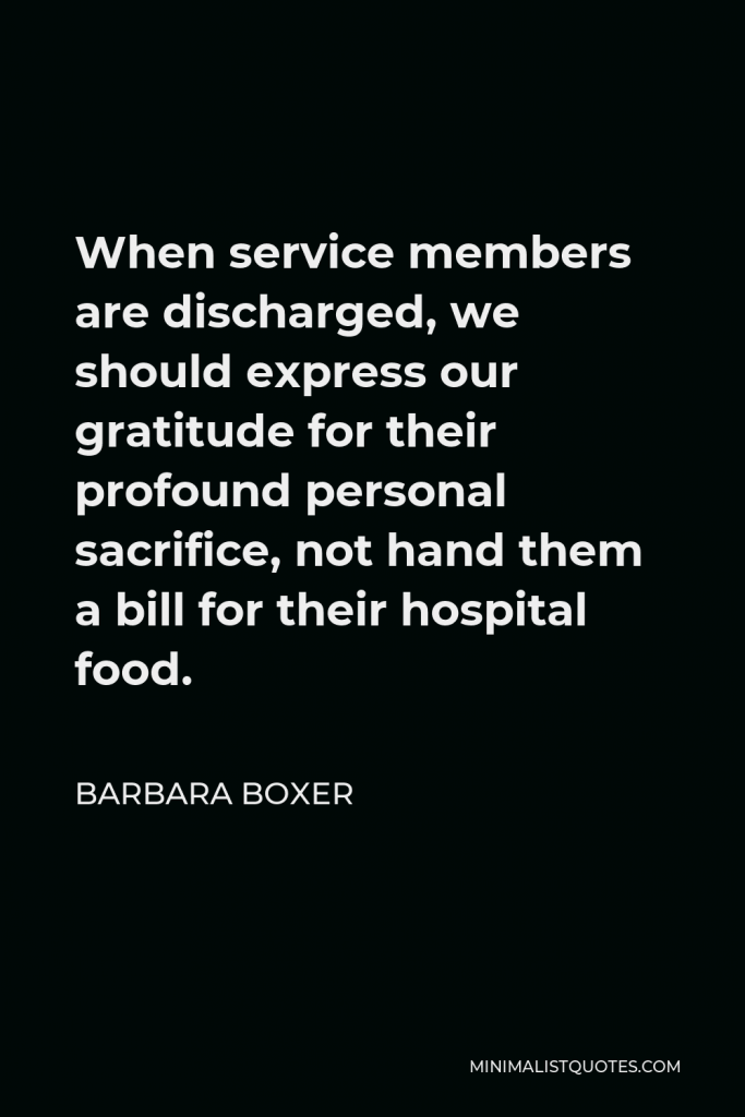 Barbara Boxer Quote - When service members are discharged, we should express our gratitude for their profound personal sacrifice, not hand them a bill for their hospital food.