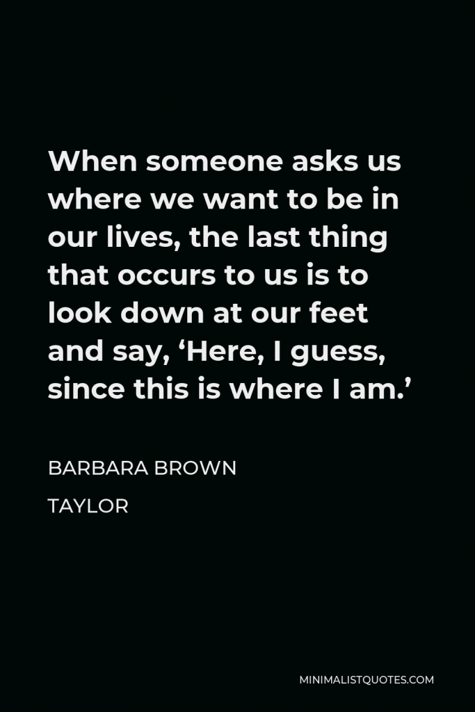 Barbara Brown Taylor Quote - When someone asks us where we want to be in our lives, the last thing that occurs to us is to look down at our feet and say, ‘Here, I guess, since this is where I am.’