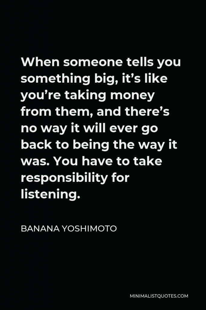 Banana Yoshimoto Quote - When someone tells you something big, it’s like you’re taking money from them, and there’s no way it will ever go back to being the way it was. You have to take responsibility for listening.