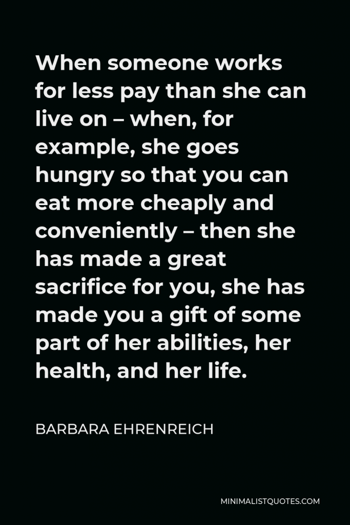 Barbara Ehrenreich Quote - When someone works for less pay than she can live on – when, for example, she goes hungry so that you can eat more cheaply and conveniently – then she has made a great sacrifice for you, she has made you a gift of some part of her abilities, her health, and her life.