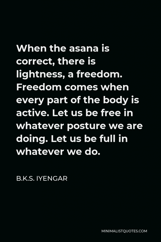 B.K.S. Iyengar Quote - When the asana is correct, there is lightness, a freedom. Freedom comes when every part of the body is active. Let us be free in whatever posture we are doing. Let us be full in whatever we do.