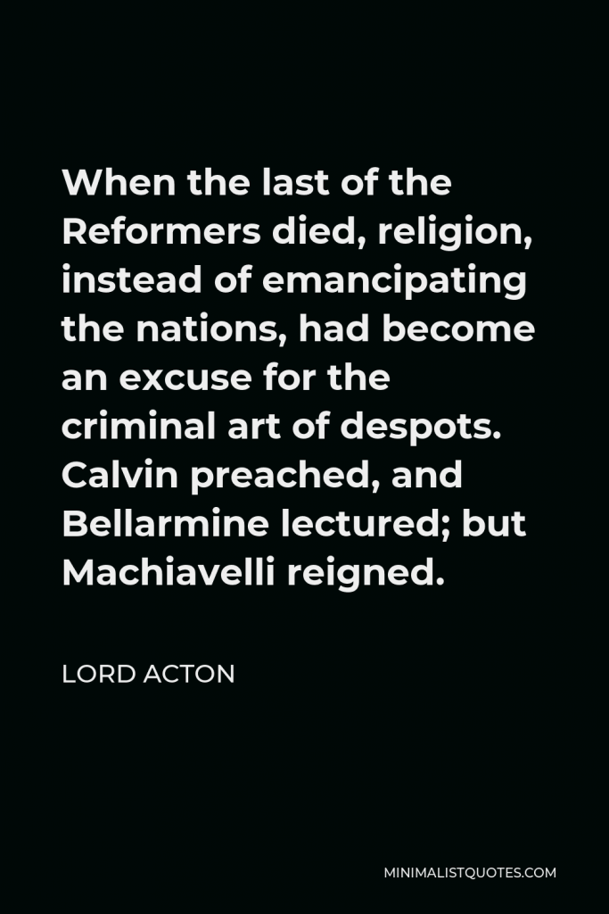 Lord Acton Quote - When the last of the Reformers died, religion, instead of emancipating the nations, had become an excuse for the criminal art of despots. Calvin preached, and Bellarmine lectured; but Machiavelli reigned.
