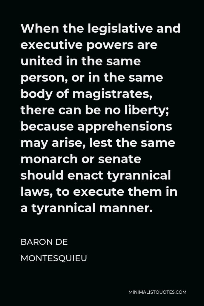 Baron de Montesquieu Quote - When the legislative and executive powers are united in the same person, or in the same body of magistrates, there can be no liberty; because apprehensions may arise, lest the same monarch or senate should enact tyrannical laws, to execute them in a tyrannical manner.