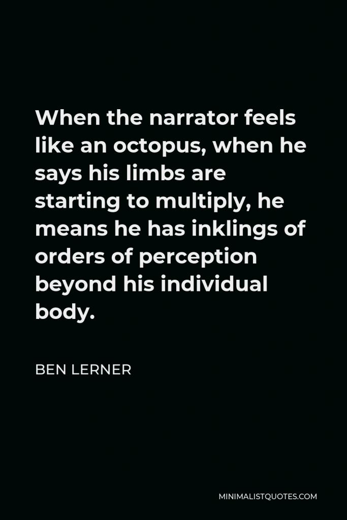Ben Lerner Quote - When the narrator feels like an octopus, when he says his limbs are starting to multiply, he means he has inklings of orders of perception beyond his individual body.