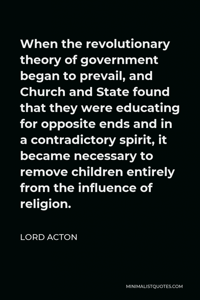 Lord Acton Quote - When the revolutionary theory of government began to prevail, and Church and State found that they were educating for opposite ends and in a contradictory spirit, it became necessary to remove children entirely from the influence of religion.