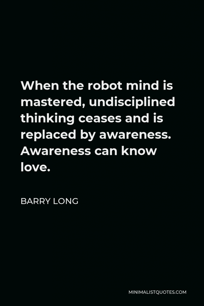 Barry Long Quote - When the robot mind is mastered, undisciplined thinking ceases and is replaced by awareness. Awareness can know love.