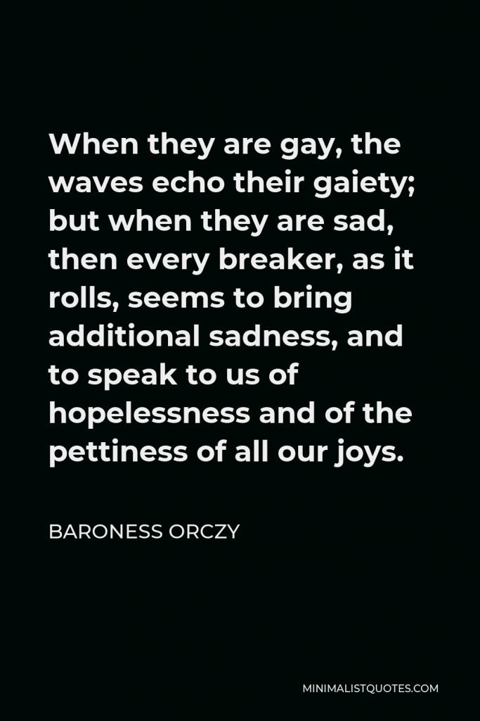 Baroness Orczy Quote - When they are gay, the waves echo their gaiety; but when they are sad, then every breaker, as it rolls, seems to bring additional sadness, and to speak to us of hopelessness and of the pettiness of all our joys.