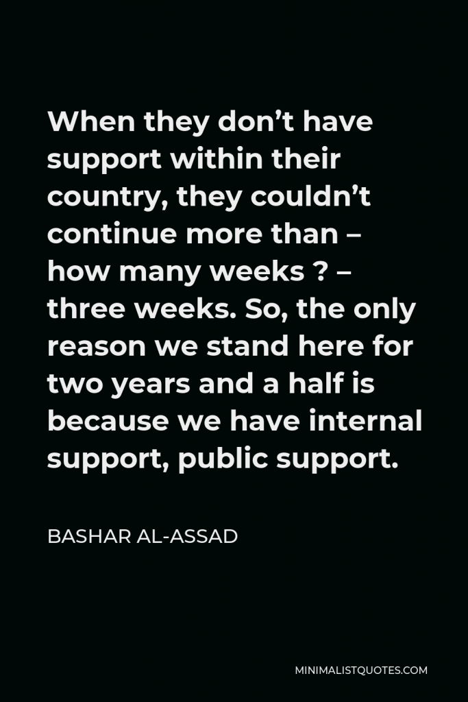 Bashar al-Assad Quote - When they don’t have support within their country, they couldn’t continue more than – how many weeks ? – three weeks. So, the only reason we stand here for two years and a half is because we have internal support, public support.