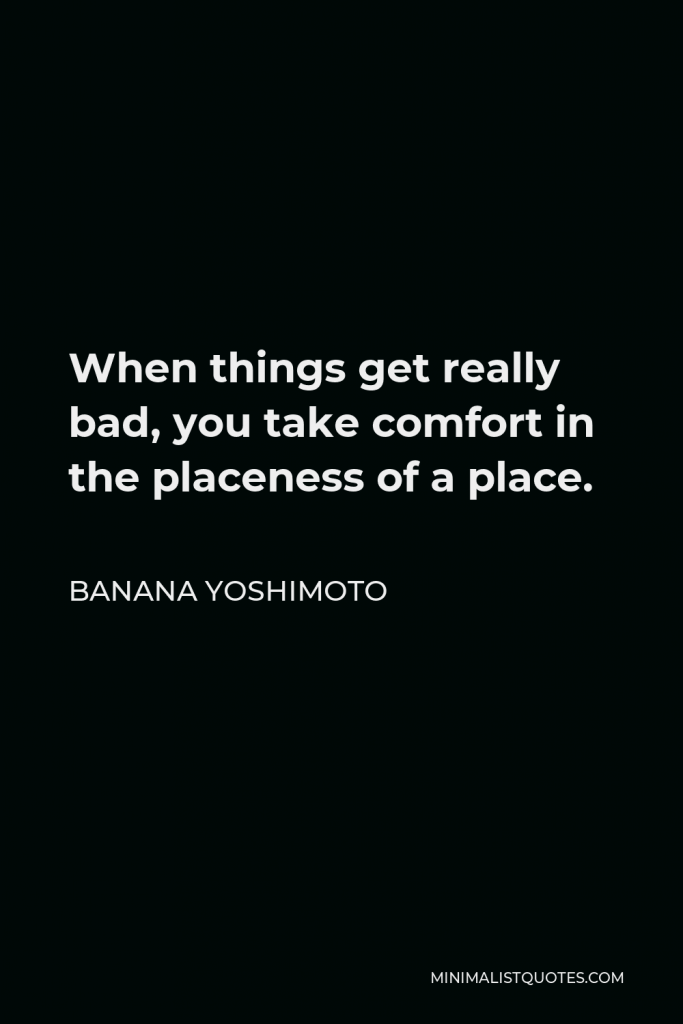 Banana Yoshimoto Quote - When things get really bad, you take comfort in the placeness of a place.