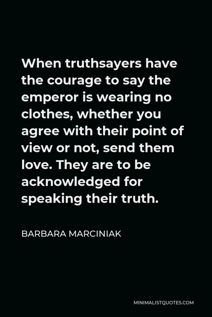 Barbara Marciniak Quote - When truthsayers have the courage to say the emperor is wearing no clothes, whether you agree with their point of view or not, send them love. They are to be acknowledged for speaking their truth.