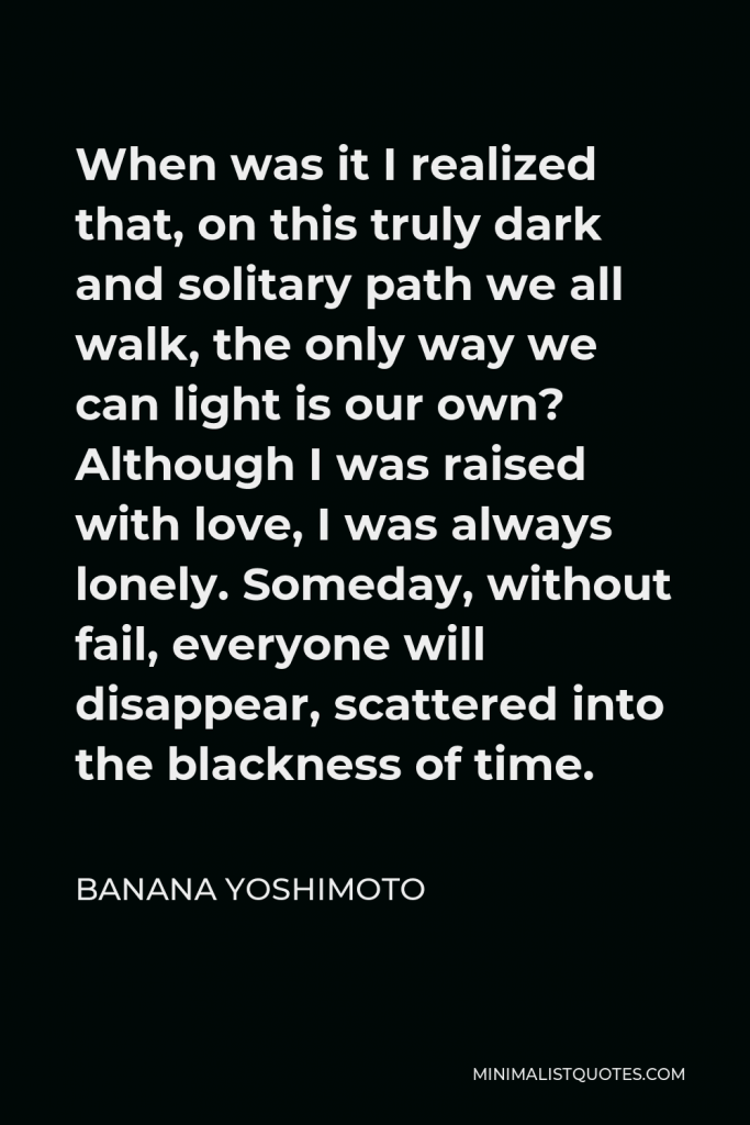 Banana Yoshimoto Quote - When was it I realized that, on this truly dark and solitary path we all walk, the only way we can light is our own? Although I was raised with love, I was always lonely. Someday, without fail, everyone will disappear, scattered into the blackness of time.