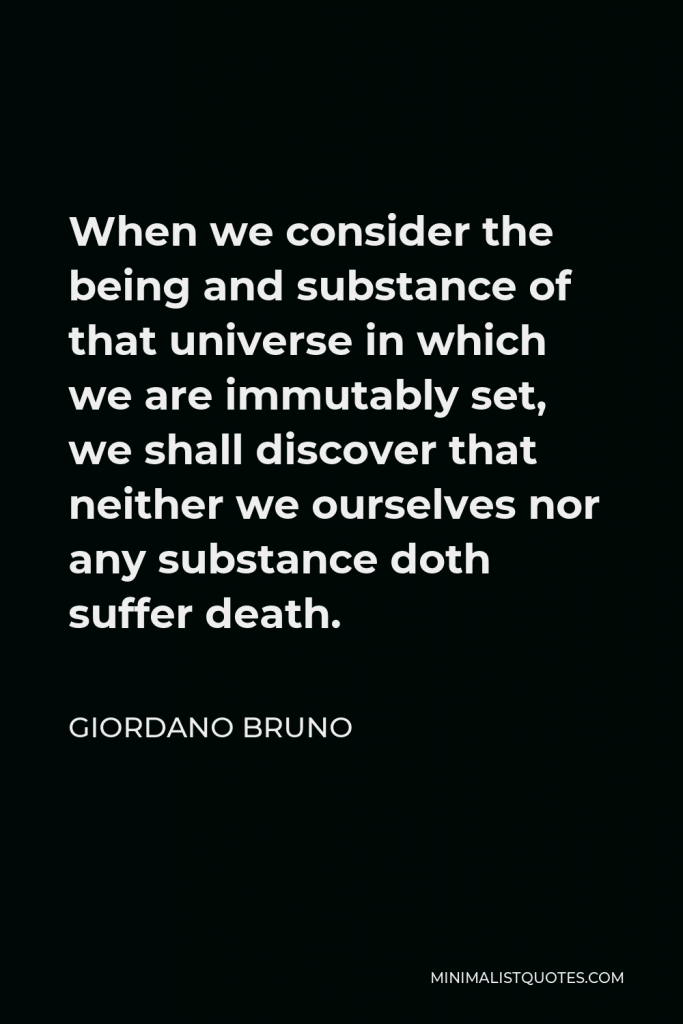 Giordano Bruno Quote - When we consider the being and substance of that universe in which we are immutably set, we shall discover that neither we ourselves nor any substance doth suffer death.
