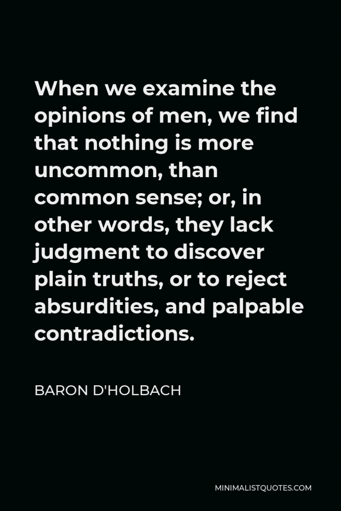 Baron d'Holbach Quote - When we examine the opinions of men, we find that nothing is more uncommon, than common sense; or, in other words, they lack judgment to discover plain truths, or to reject absurdities, and palpable contradictions.