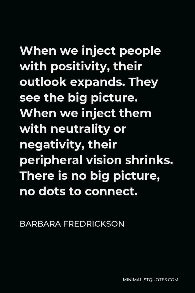 Barbara Fredrickson Quote - When we inject people with positivity, their outlook expands. They see the big picture. When we inject them with neutrality or negativity, their peripheral vision shrinks. There is no big picture, no dots to connect.