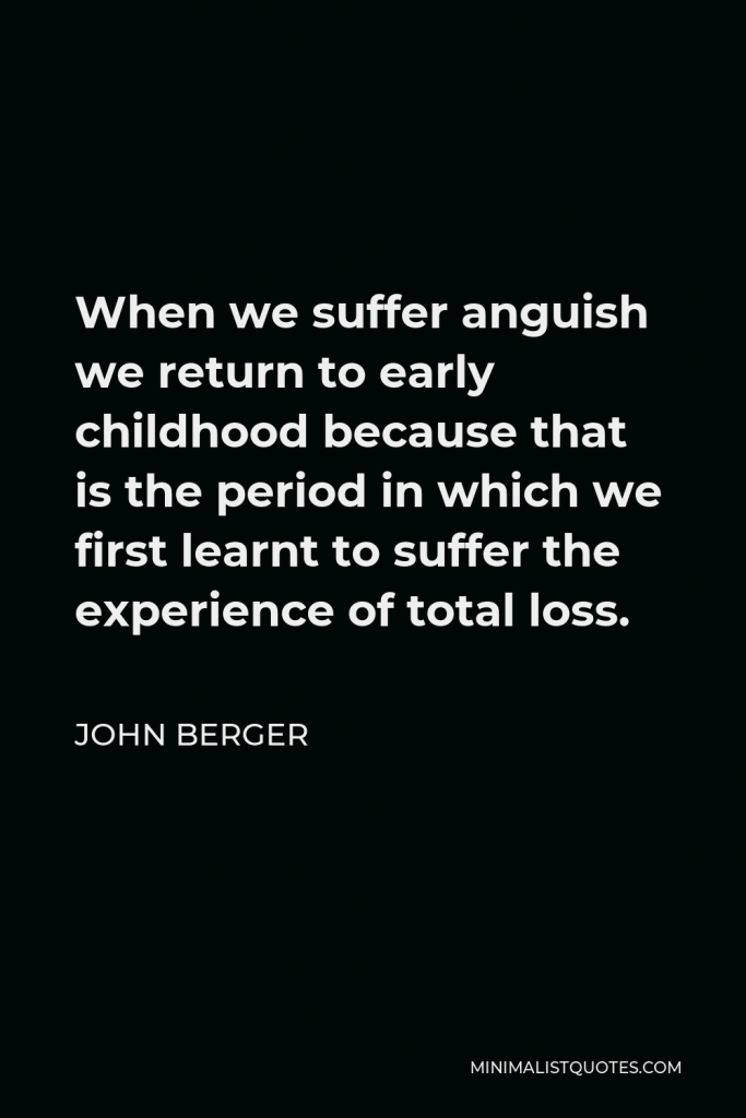 John Berger Quote - When we suffer anguish we return to early childhood because that is the period in which we first learnt to suffer the experience of total loss.