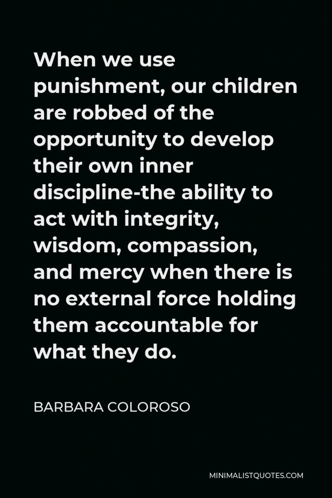 Barbara Coloroso Quote - When we use punishment, our children are robbed of the opportunity to develop their own inner discipline-the ability to act with integrity, wisdom, compassion, and mercy when there is no external force holding them accountable for what they do.
