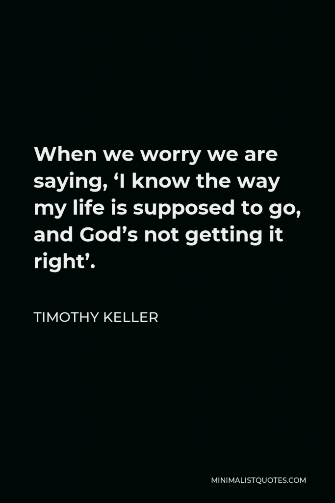Timothy Keller Quote - When we worry we are saying, ‘I know the way my life is supposed to go, and God’s not getting it right’.