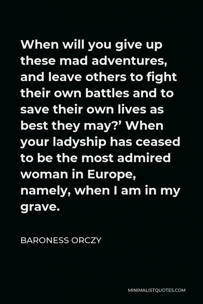 Baroness Orczy Quote - When will you give up these mad adventures, and leave others to fight their own battles and to save their own lives as best they may?’ When your ladyship has ceased to be the most admired woman in Europe, namely, when I am in my grave.