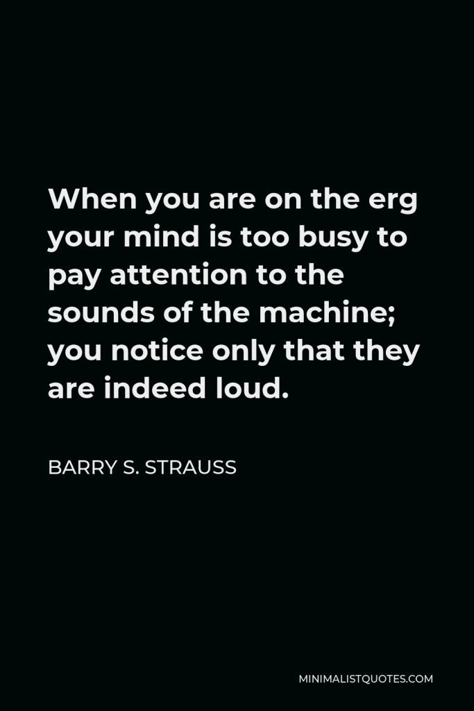 Barry S. Strauss Quote - When you are on the erg your mind is too busy to pay attention to the sounds of the machine; you notice only that they are indeed loud.