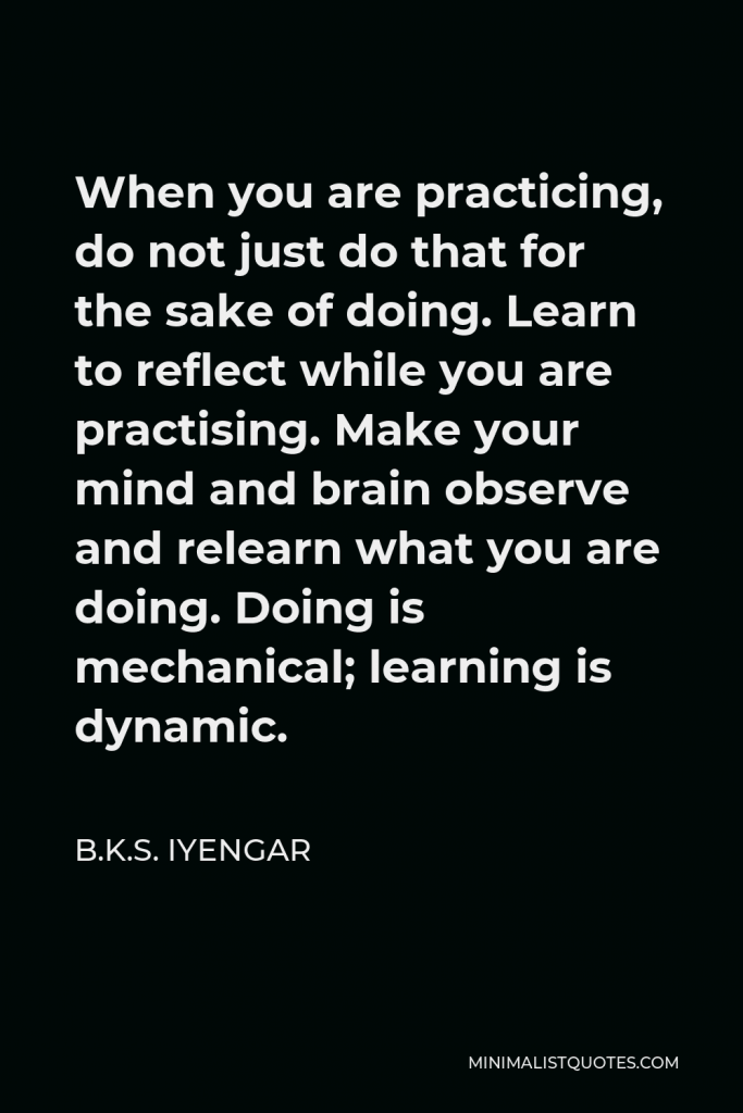 B.K.S. Iyengar Quote - When you are practicing, do not just do that for the sake of doing. Learn to reflect while you are practising. Make your mind and brain observe and relearn what you are doing. Doing is mechanical; learning is dynamic.