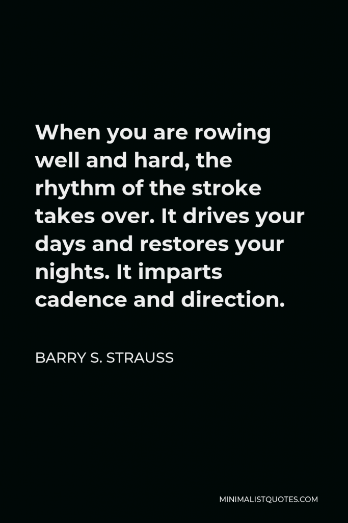 Barry S. Strauss Quote - When you are rowing well and hard, the rhythm of the stroke takes over. It drives your days and restores your nights. It imparts cadence and direction.