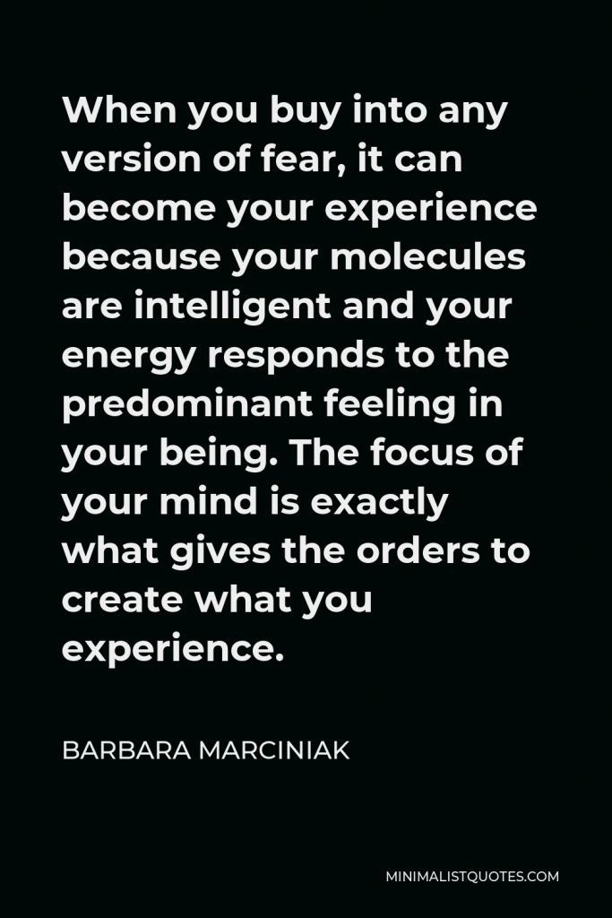 Barbara Marciniak Quote - When you buy into any version of fear, it can become your experience because your molecules are intelligent and your energy responds to the predominant feeling in your being. The focus of your mind is exactly what gives the orders to create what you experience.