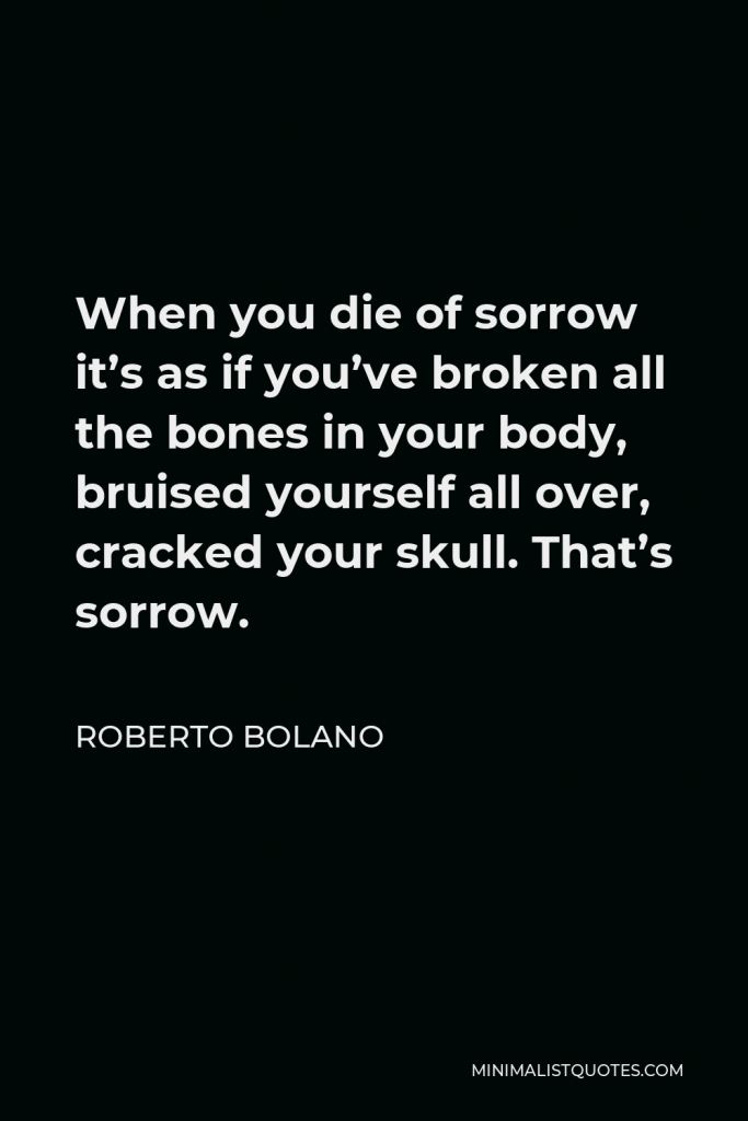 Roberto Bolano Quote - When you die of sorrow it’s as if you’ve broken all the bones in your body, bruised yourself all over, cracked your skull. That’s sorrow.