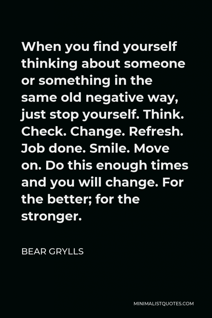 Bear Grylls Quote - When you find yourself thinking about someone or something in the same old negative way, just stop yourself. Think. Check. Change. Refresh. Job done. Smile. Move on. Do this enough times and you will change. For the better; for the stronger.