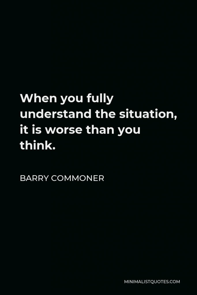Barry Commoner Quote - When you fully understand the situation, it is worse than you think.