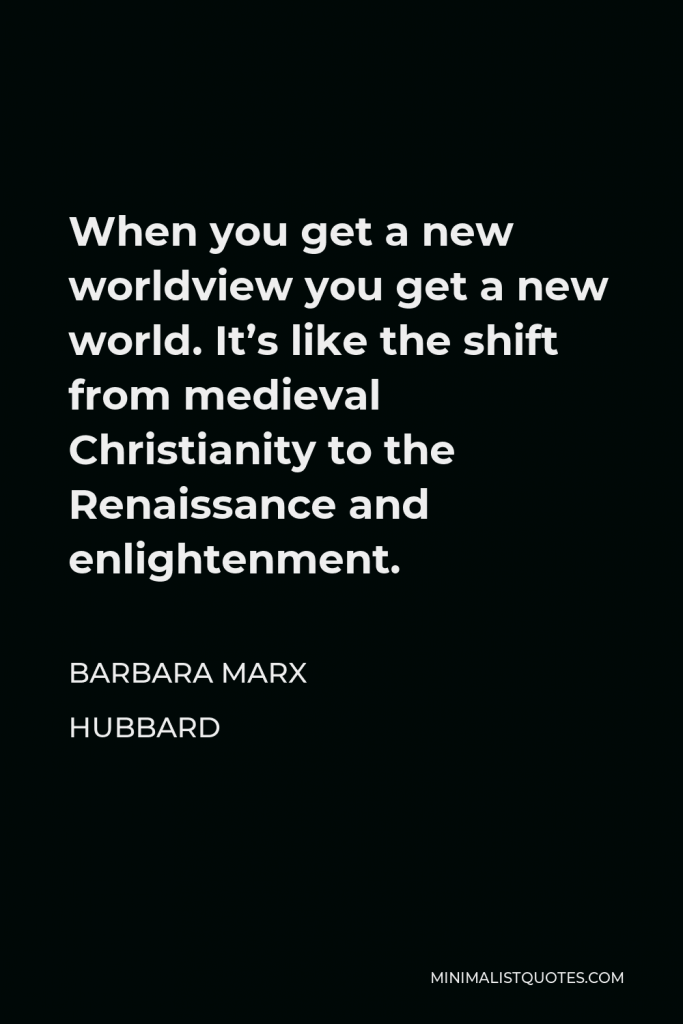 Barbara Marx Hubbard Quote - When you get a new worldview you get a new world. It’s like the shift from medieval Christianity to the Renaissance and enlightenment.