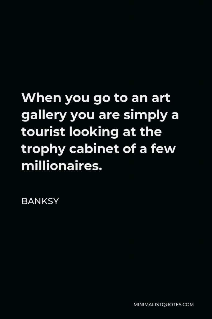 Banksy Quote - When you go to an art gallery you are simply a tourist looking at the trophy cabinet of a few millionaires.