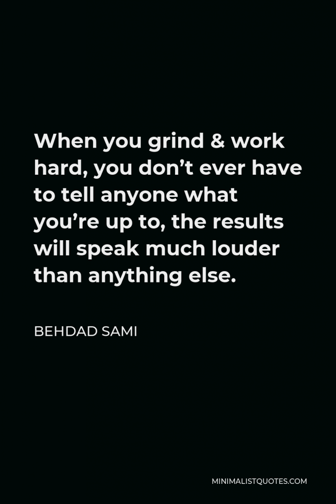 Behdad Sami Quote - When you grind & work hard, you don’t ever have to tell anyone what you’re up to, the results will speak much louder than anything else.