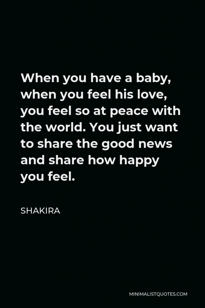 Shakira Quote - When you have a baby, when you feel his love, you feel so at peace with the world. You just want to share the good news and share how happy you feel.