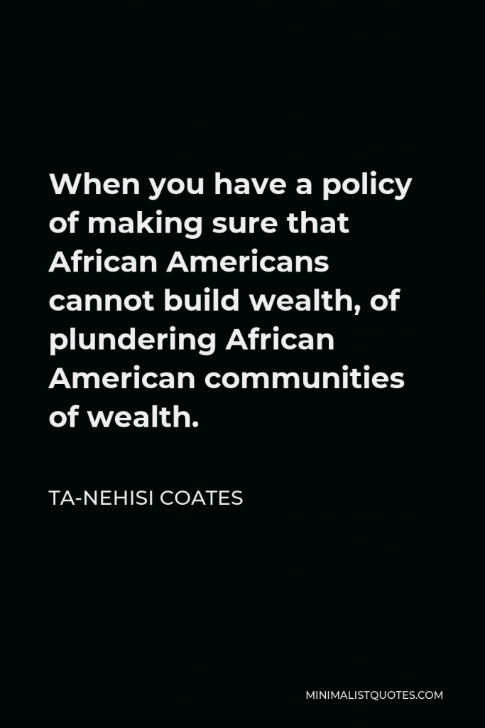 Ta-Nehisi Coates Quote - When you have a policy of making sure that African Americans cannot build wealth, of plundering African American communities of wealth.