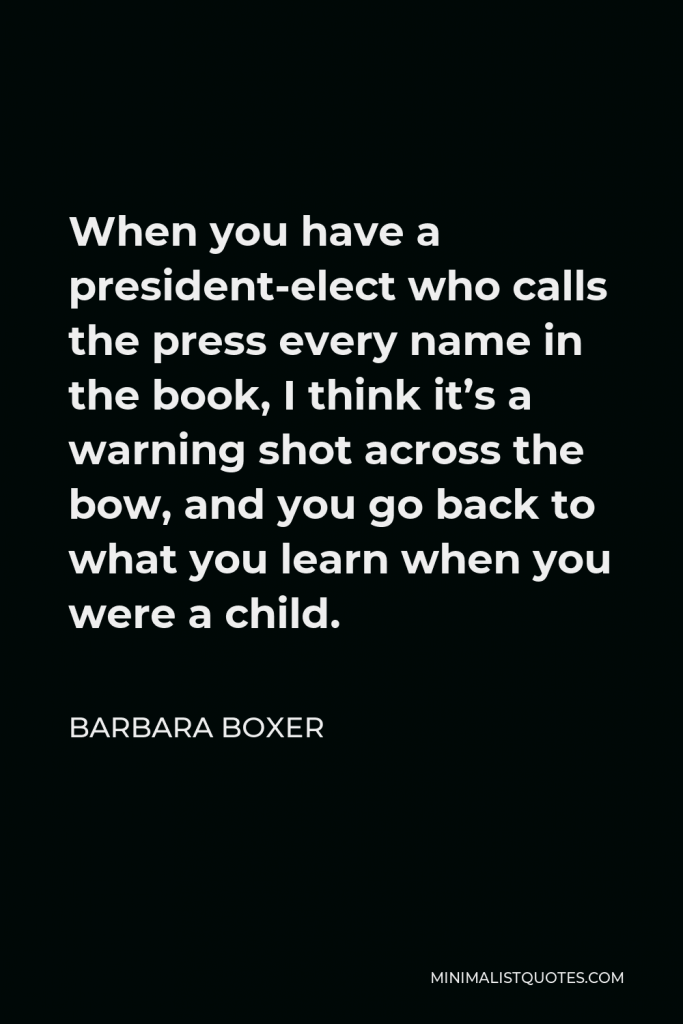 Barbara Boxer Quote - When you have a president-elect who calls the press every name in the book, I think it’s a warning shot across the bow, and you go back to what you learn when you were a child.