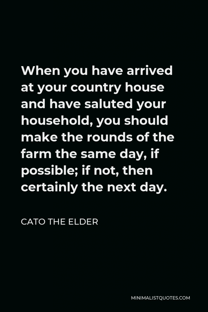 Cato the Elder Quote - When you have arrived at your country house and have saluted your household, you should make the rounds of the farm the same day, if possible; if not, then certainly the next day.