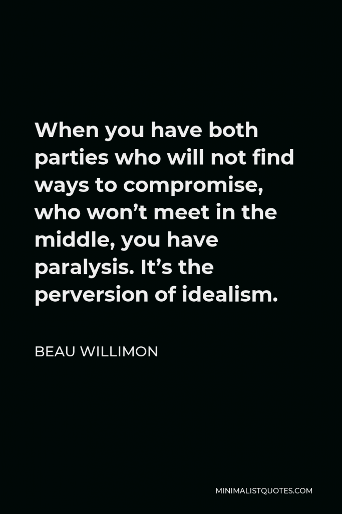 Beau Willimon Quote - When you have both parties who will not find ways to compromise, who won’t meet in the middle, you have paralysis. It’s the perversion of idealism.